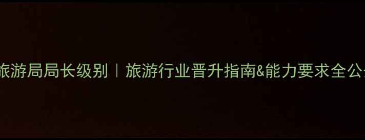图片 省旅游局局长级别｜旅游行业晋升指南&能力要求全公开1