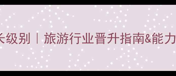 图片 省旅游局局长级别｜旅游行业晋升指南&能力要求全公开2