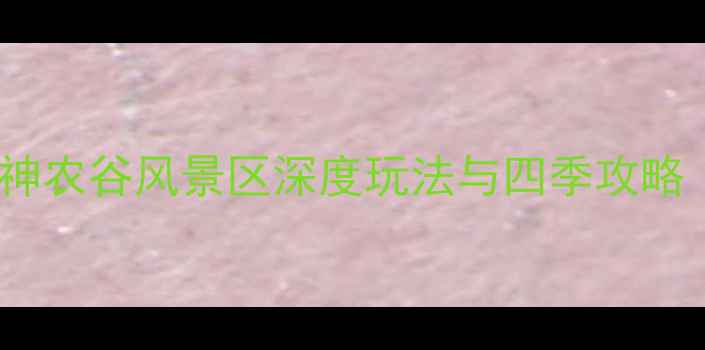 图片 神农架必去景点TOP1！神农谷风景区深度玩法与四季攻略（附交通住宿全指南）1