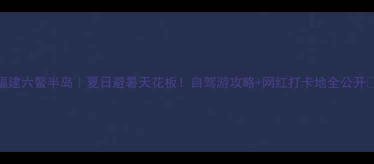 图片 福建六鳌半岛｜夏日避暑天花板！自驾游攻略+网红打卡地全公开🔥