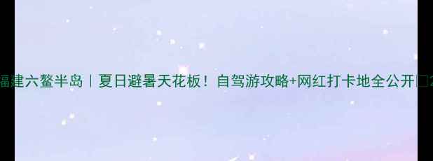 图片 福建六鳌半岛｜夏日避暑天花板！自驾游攻略+网红打卡地全公开🔥2
