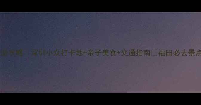 图片 福田旅游攻略｜深圳小众打卡地+亲子美食+交通指南🌟福田必去景点Top51