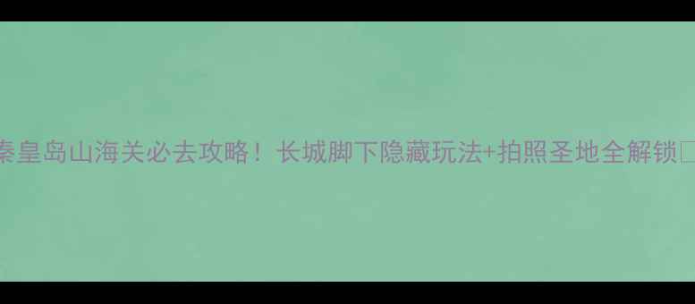 图片 秦皇岛山海关必去攻略！长城脚下隐藏玩法+拍照圣地全解锁📸