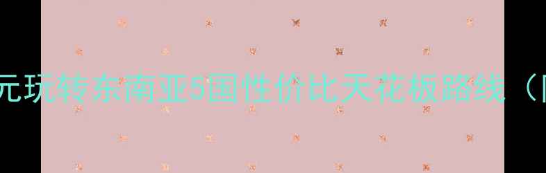 图片 穷游党必看！人均5000元玩转东南亚5国性价比天花板路线（附机票签证避坑指南）2