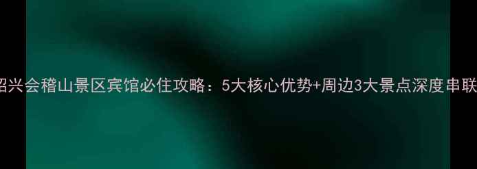图片 绍兴会稽山景区宾馆必住攻略：5大核心优势+周边3大景点深度串联1