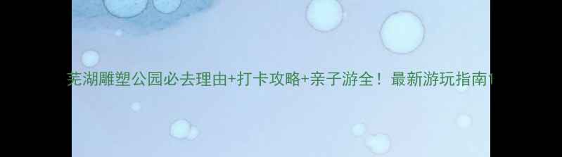 图片 芜湖雕塑公园必去理由+打卡攻略+亲子游全！最新游玩指南1