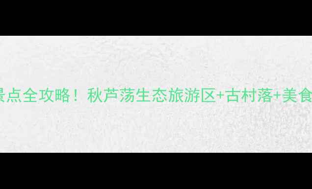 图片 莆田秋芦必去景点全攻略！秋芦荡生态旅游区+古村落+美食地图深度体验1