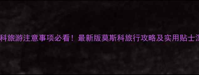 图片 莫斯科旅游注意事项必看！最新版莫斯科旅行攻略及实用贴士深度2