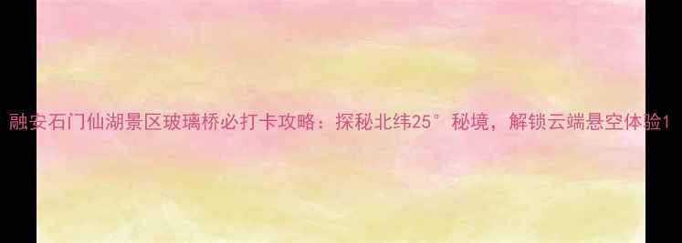 图片 融安石门仙湖景区玻璃桥必打卡攻略：探秘北纬25°秘境，解锁云端悬空体验1