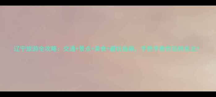 图片 辽宁旅游全攻略：交通+景点+美食+避坑指南，手把手教你玩转东北！