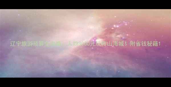 图片 辽宁旅游预算全攻略：人均3000元玩转山海城！附省钱秘籍1