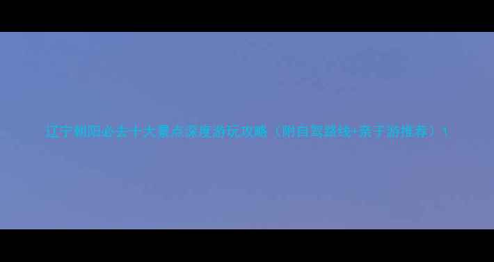 图片 辽宁朝阳必去十大景点深度游玩攻略（附自驾路线+亲子游推荐）1