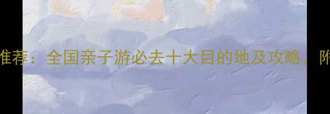 图片 适合孩子游玩的景点推荐：全国亲子游必去十大目的地及攻略，附游玩指南与避坑贴士