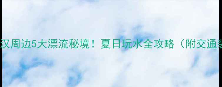 图片 避暑尖叫指南武汉周边5大漂流秘境！夏日玩水全攻略（附交通装备避坑贴士）1