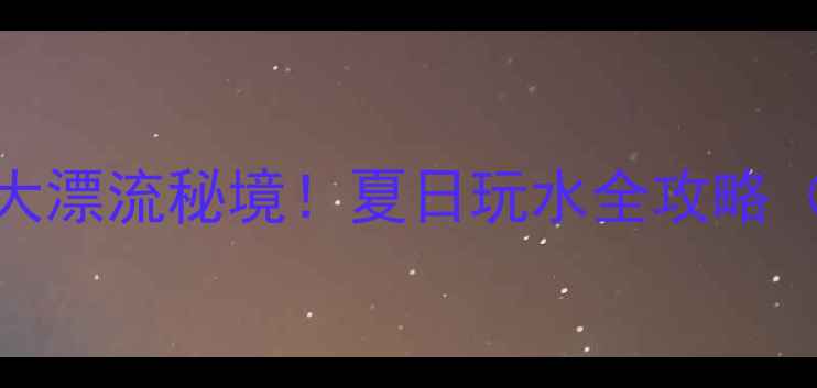 图片 避暑尖叫指南武汉周边5大漂流秘境！夏日玩水全攻略（附交通装备避坑贴士）2