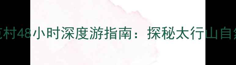 图片 邢台必去秘境！羊范村48小时深度游指南：探秘太行山自然奇观与千年古村落