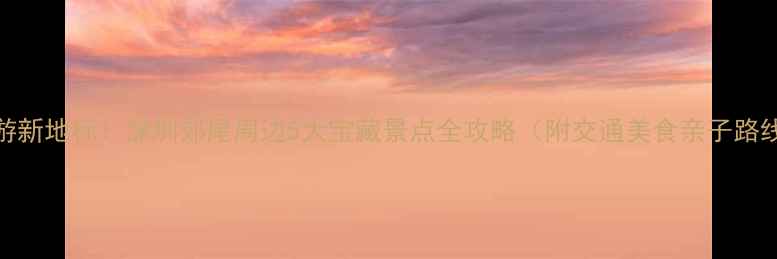 图片 郊游新地标！深圳郊尾周边5大宝藏景点全攻略（附交通美食亲子路线）