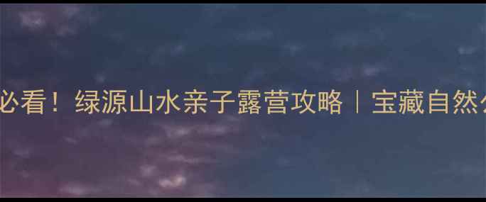 图片 郑州周边游必看！绿源山水亲子露营攻略｜宝藏自然公园全测评2