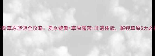 图片 鄂尔多斯草原旅游全攻略：夏季避暑+草原露营+非遗体验，解锁草原5大必打卡点