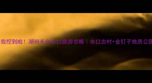 图片 长三角小众秘境被我挖到啦！湖州长兴水口旅游攻略｜水口古村+金钉子地质公园+玻璃栈道全攻略