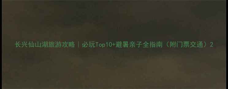 图片 长兴仙山湖旅游攻略｜必玩Top10+避暑亲子全指南（附门票交通）2