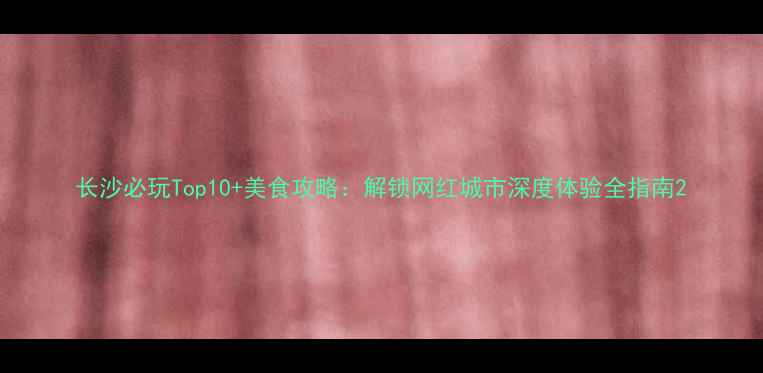 图片 长沙必玩Top10+美食攻略：解锁网红城市深度体验全指南2