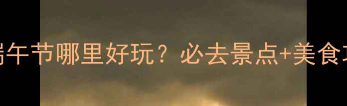 图片 长沙端午节哪里好玩？必去景点+美食攻略全