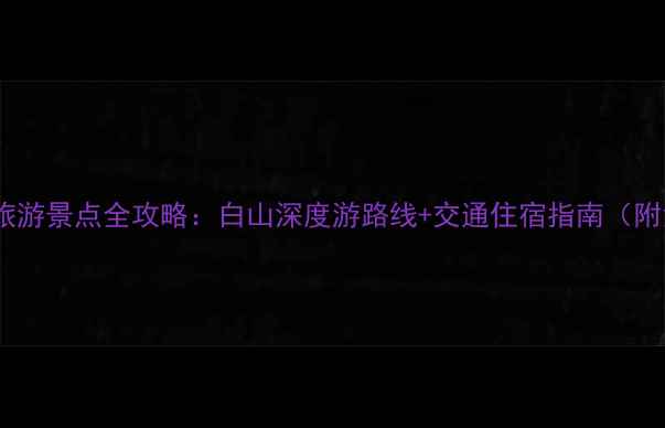 图片 长白山周边必去旅游景点全攻略：白山深度游路线+交通住宿指南（附免费打卡地图）1