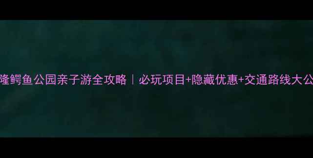 图片 长隆鳄鱼公园亲子游全攻略｜必玩项目+隐藏优惠+交通路线大公开