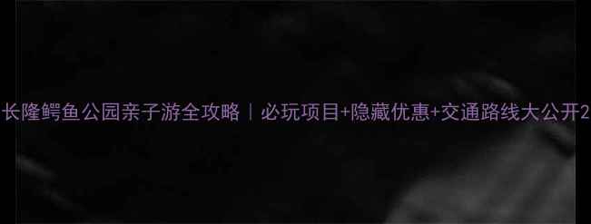 图片 长隆鳄鱼公园亲子游全攻略｜必玩项目+隐藏优惠+交通路线大公开2