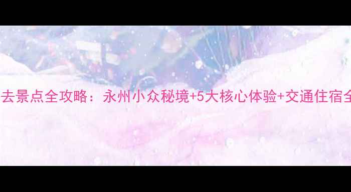 图片 零陵必去景点全攻略：永州小众秘境+5大核心体验+交通住宿全指南2