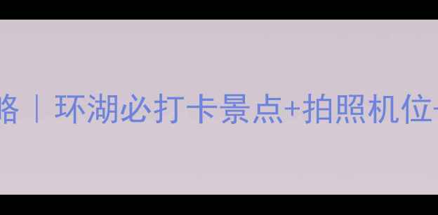 图片 青海湖环湖7日自驾全攻略｜环湖必打卡景点+拍照机位+避坑指南（附路线图）1