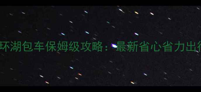 图片 青海湖环湖包车保姆级攻略：最新省心省力出行指南2