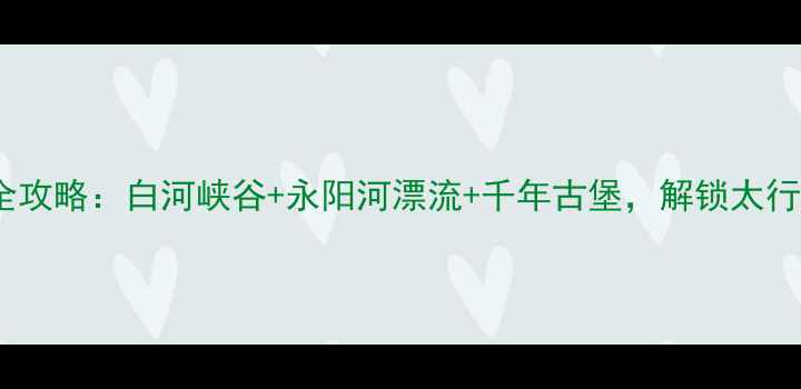 图片 顺平必去景点全攻略：白河峡谷+永阳河漂流+千年古堡，解锁太行山秘境深度游1