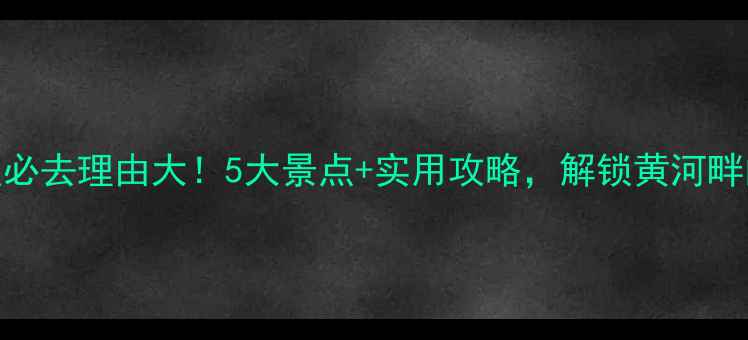 图片 黄河游览区必去理由大！5大景点+实用攻略，解锁黄河畔的绝美风光