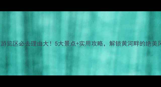 图片 黄河游览区必去理由大！5大景点+实用攻略，解锁黄河畔的绝美风光1