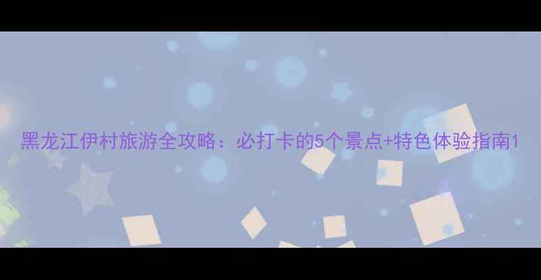 图片 黑龙江伊村旅游全攻略：必打卡的5个景点+特色体验指南1