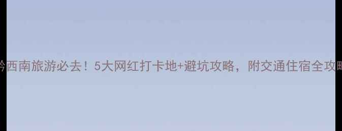 图片 黔西南旅游必去！5大网红打卡地+避坑攻略，附交通住宿全攻略