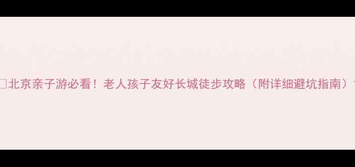 图片 🌄北京亲子游必看！老人孩子友好长城徒步攻略（附详细避坑指南）1