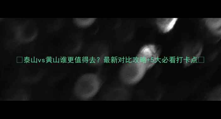 图片 🌄泰山vs黄山谁更值得去？最新对比攻略+5大必看打卡点✨