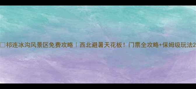 图片 🌄祁连冰沟风景区免费攻略｜西北避暑天花板！门票全攻略+保姆级玩法2