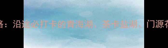 图片 🌄西安到西宁自驾游全攻略：沿途必打卡的青海湖、茶卡盐湖、门源花海，行程规划+避坑指南2