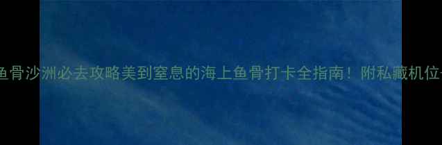 图片 🌊东山岛鱼骨沙洲必去攻略美到窒息的海上鱼骨打卡全指南！附私藏机位+避坑贴士