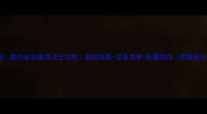 图片 🌊必看！国内最刺激漂流全攻略｜避坑指南+装备清单+私藏路线（附最新价格）2