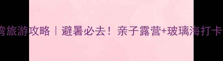 图片 🌊月亮湾旅游攻略｜避暑必去！亲子露营+玻璃海打卡全指南1