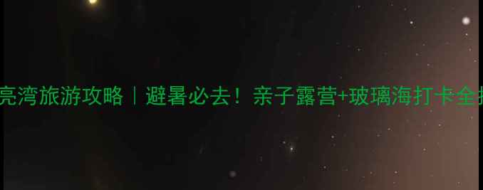 图片 🌊月亮湾旅游攻略｜避暑必去！亲子露营+玻璃海打卡全指南2