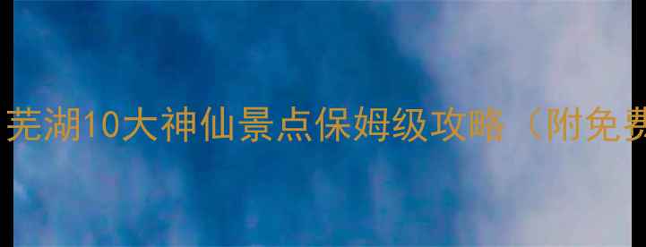 图片 🌊皖南明珠必打卡！芜湖10大神仙景点保姆级攻略（附免费交通卡领取方式）1