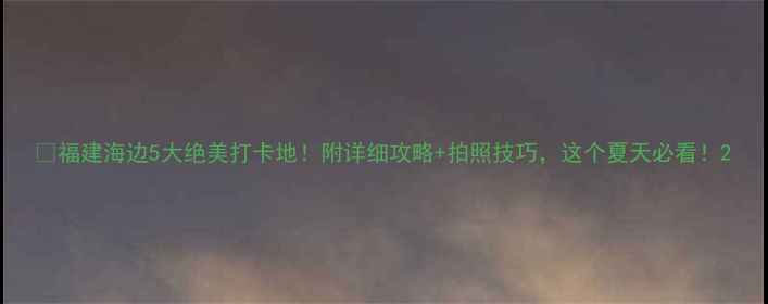 图片 🌊福建海边5大绝美打卡地！附详细攻略+拍照技巧，这个夏天必看！2