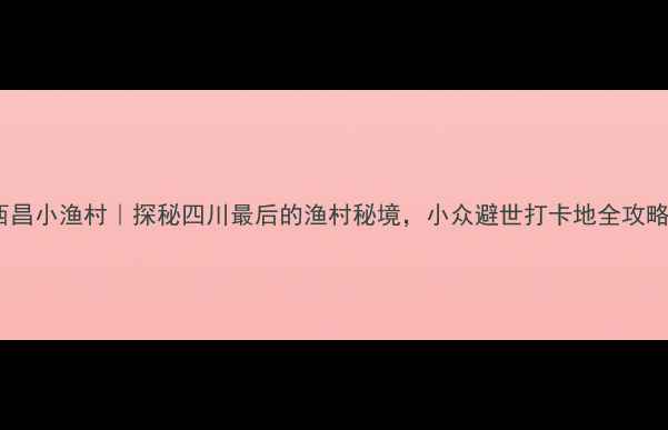 图片 🌊西昌小渔村｜探秘四川最后的渔村秘境，小众避世打卡地全攻略！1