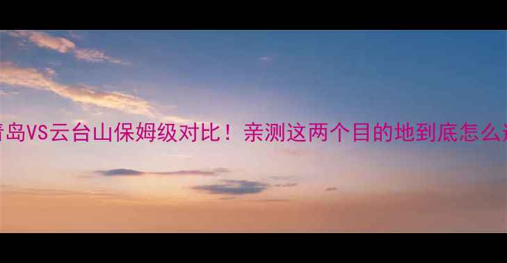 图片 🌊青岛VS云台山保姆级对比！亲测这两个目的地到底怎么选？